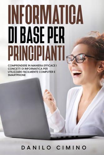 Informatica di base per principianti: Comprendere in maniera efficace i concetti di informatica per utilizzare facilmente computer e smartphone