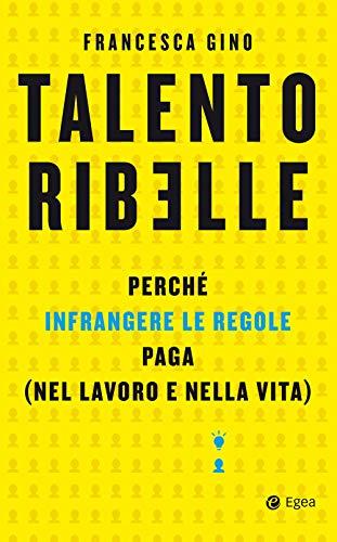 Talento ribelle: Perché infrangere le regole paga (nel lavoro e nella vita)