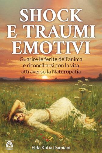 Traumi e Shock Emotivi: Guarire le ferite dell'anima e riconciliarsi con la vita attraverso la Naturopatia