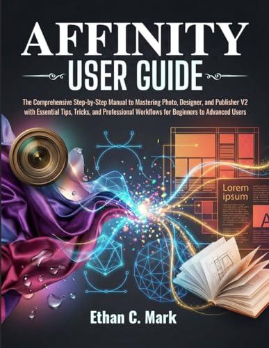 AFFINITY USER GUIDE: The Comprehensive Step-by-Step Manual to Mastering Photo, Designer, and Publisher V2 with Essential Tips, Tricks, and Professional Workflows for Beginners to Advanced Users