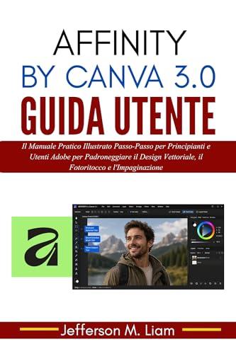 Affinity by Canva 3.0 Guida Utente: Il Manuale Pratico Illustrato Passo-Passo per Principianti e Utenti Adobe per Padroneggiare il Design Vettoriale, il Fotoritocco e l'Impaginazione
