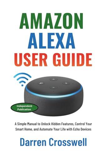 Amazon Alexa User Guide: A Simple Manual to Unlock Hidden Features, Control Your Smart Home, and Automate Your Life with Echo Devices
