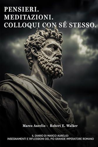 Pensieri. Meditazioni. Colloqui con sé stesso. Il Diario di Marco Aurelio: Insegnamenti e Riflessioni del più grande Imperatore Romano