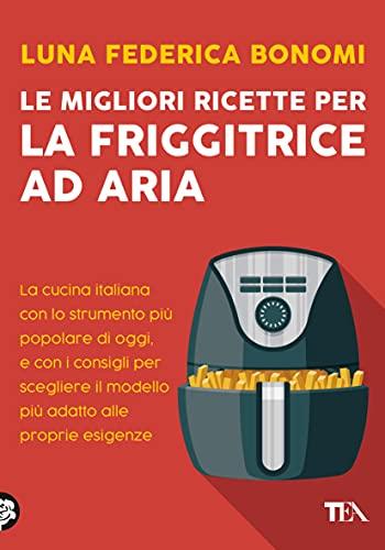 Le migliori ricette per la friggitrice ad aria: La cucina italiana con lo strumento più popolare di oggi, e con i consigli per scegliere il modello più adatto alle proprie esigenze