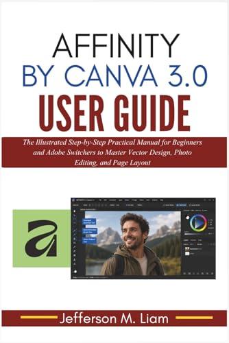 Affinity by Canva 3.0 User Guide: The Illustrated Step-by-Step Practical Manual for Beginners and Adobe Switchers to Master Vector Design, Photo Editing, and Page Layout