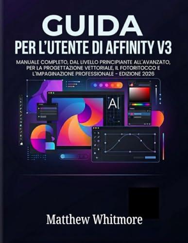 GUIDA PER L'UTENTE DI AFFINITY V3: Manuale completo, dal livello principiante all'avanzato, per la progettazione vettoriale, il fotoritocco e l'impaginazione professionale - Edizione 2026